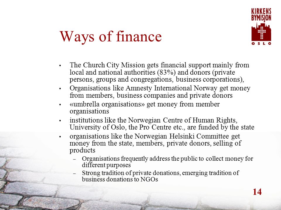 14 Ways of finance The Church City Mission gets financial support mainly from local and national authorities (83%) and donors (private persons, groups and congregations, business corporations), Organisations like Amnesty International Norway get money from members, business companies and private donors «umbrella organisations» get money from member organisations institutions like the Norwegian Centre of Human Rights, University of Oslo, the Pro Centre etc., are funded by the state organisations like the Norwegian Helsinki Committee get money from the state, members, private donors, selling of products – Organisations frequently address the public to collect money for different purposes – Strong tradition of private donations, emerging tradition of business donations to NGOs