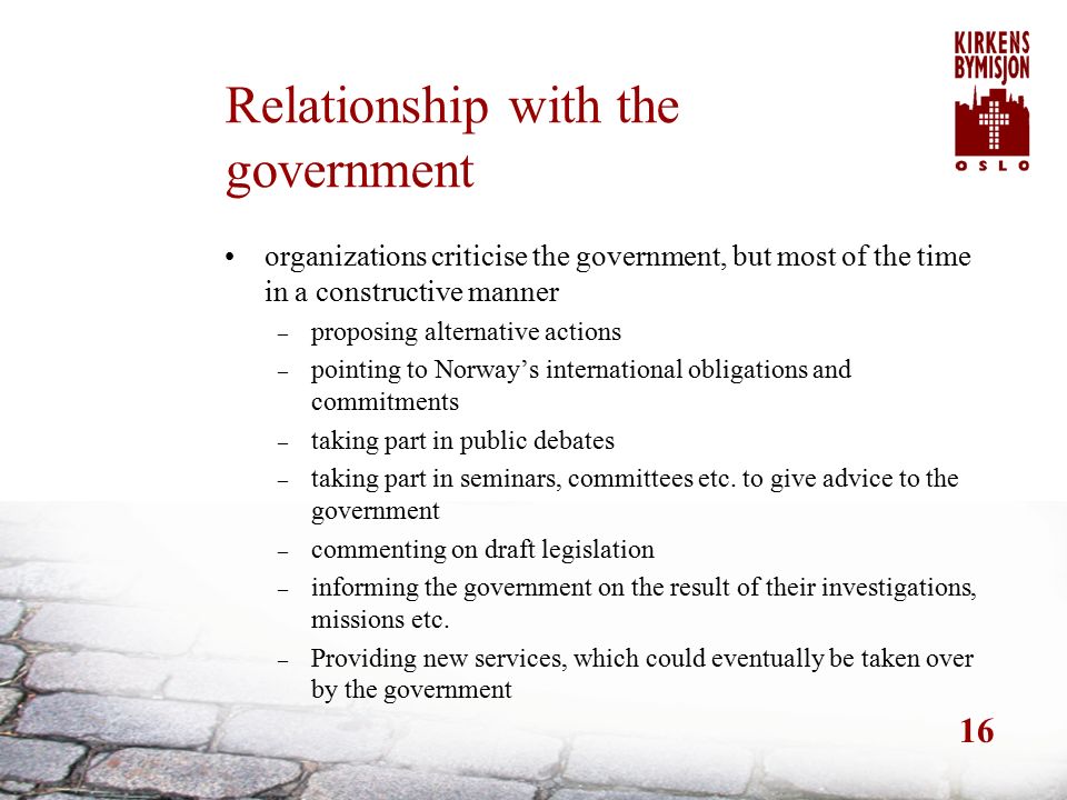 16 Relationship with the government organizations criticise the government, but most of the time in a constructive manner – proposing alternative actions – pointing to Norway’s international obligations and commitments – taking part in public debates – taking part in seminars, committees etc.