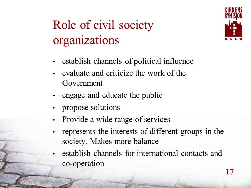 17 Role of civil society organizations establish channels of political influence evaluate and criticize the work of the Government engage and educate the public propose solutions Provide a wide range of services represents the interests of different groups in the society.