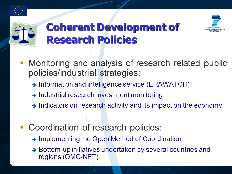 Coherent Development of Research Policies  Monitoring and analysis of research related public policies/industrial strategies:  Information and intelligence service (ERAWATCH)  Industrial research investment monitoring  Indicators on research activity and its impact on the economy  Coordination of research policies:  Implementing the Open Method of Coordination  Bottom-up initiatives undertaken by several countries and regions (OMC-NET)