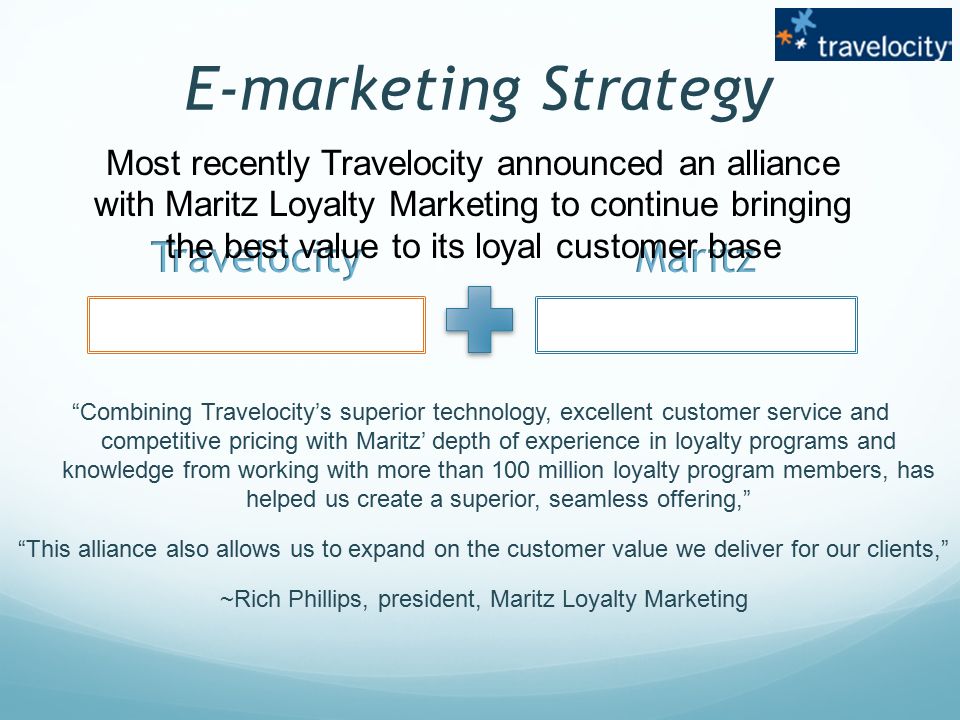 E-marketing Strategy Combining Travelocity’s superior technology, excellent customer service and competitive pricing with Maritz’ depth of experience in loyalty programs and knowledge from working with more than 100 million loyalty program members, has helped us create a superior, seamless offering, This alliance also allows us to expand on the customer value we deliver for our clients, ~Rich Phillips, president, Maritz Loyalty Marketing Most recently Travelocity announced an alliance with Maritz Loyalty Marketing to continue bringing the best value to its loyal customer base