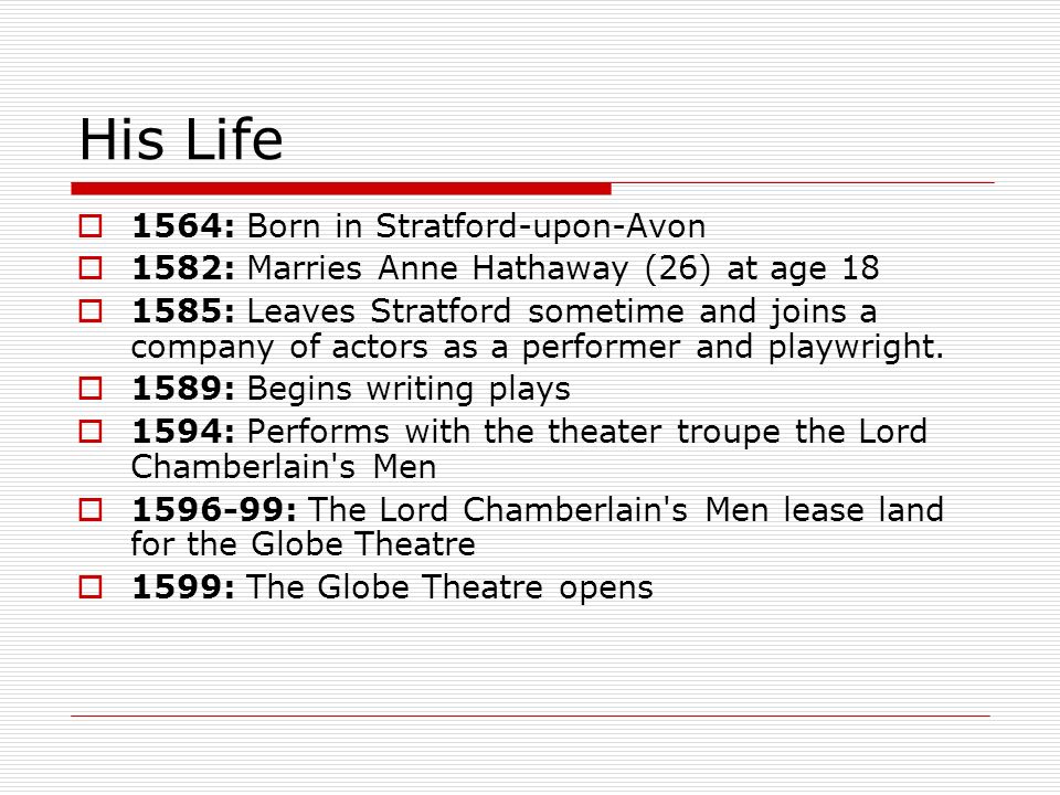 His Life  1564: Born in Stratford-upon-Avon  1582: Marries Anne Hathaway (26) at age 18  1585: Leaves Stratford sometime and joins a company of actors as a performer and playwright.