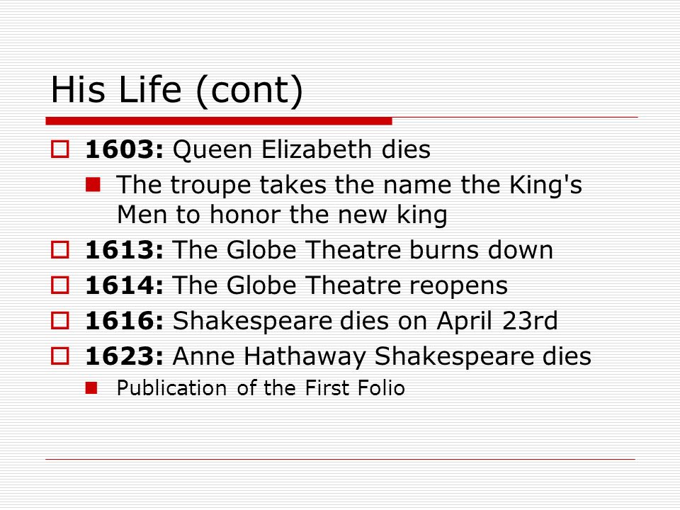 His Life (cont)  1603: Queen Elizabeth dies The troupe takes the name the King s Men to honor the new king  1613: The Globe Theatre burns down  1614: The Globe Theatre reopens  1616: Shakespeare dies on April 23rd  1623: Anne Hathaway Shakespeare dies Publication of the First Folio