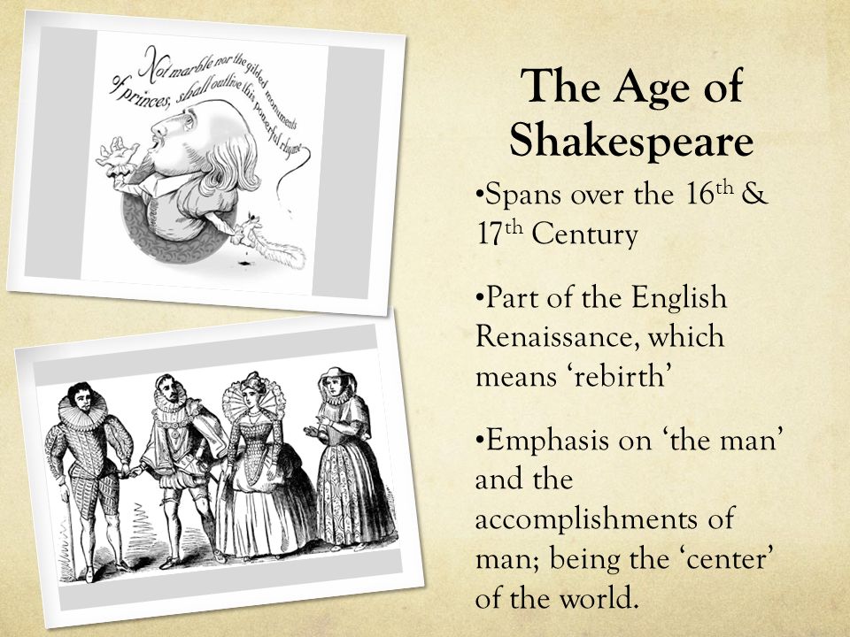 The Age of Shakespeare Spans over the 16 th & 17 th Century Part of the English Renaissance, which means ‘rebirth’ Emphasis on ‘the man’ and the accomplishments of man; being the ‘center’ of the world.