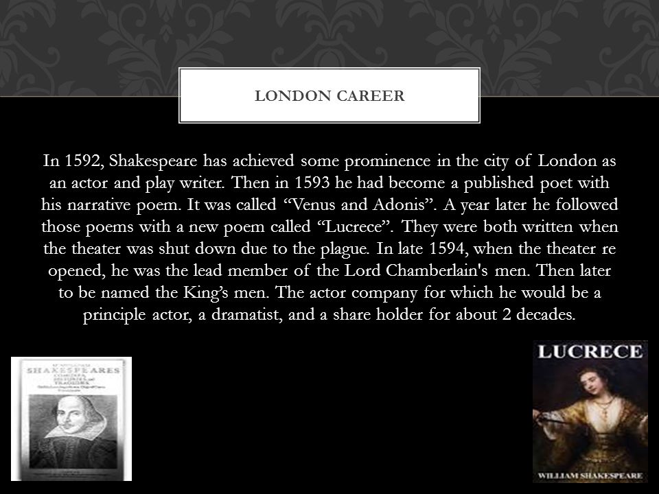 In 1592, Shakespeare has achieved some prominence in the city of London as an actor and play writer.