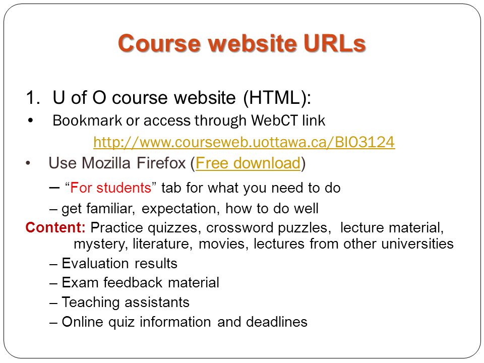 1.U of O course website (HTML): Bookmark or access through WebCT link   Use Mozilla Firefox (Free download)Free download – For students tab for what you need to do – get familiar, expectation, how to do well Content: Practice quizzes, crossword puzzles, lecture material, mystery, literature, movies, lectures from other universities – Evaluation results – Exam feedback material – Teaching assistants – Online quiz information and deadlines Course website URLs