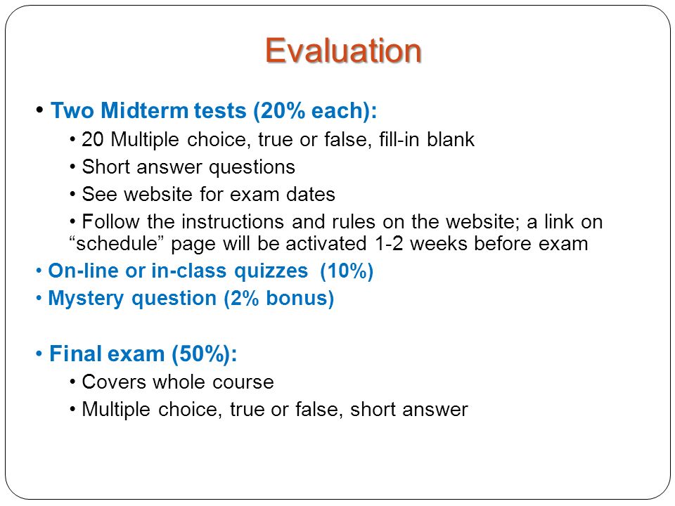 Two Midterm tests (20% each): 20 Multiple choice, true or false, fill-in blank Short answer questions See website for exam dates Follow the instructions and rules on the website; a link on schedule page will be activated 1-2 weeks before exam On-line or in-class quizzes (10%) Mystery question (2% bonus) Final exam (50%): Covers whole course Multiple choice, true or false, short answer Evaluation