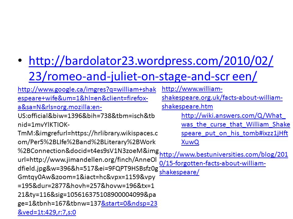 23/romeo-and-juliet-on-stage-and-scr een/   23/romeo-and-juliet-on-stage-and-scr een/   q=william+shak espeare+wife&um=1&hl=en&client=firefox- a&sa=N&rls=org.mozilla:en-   q=william+shak espeare+wife&um=1&hl=en&client=firefox- a&sa=N&rls=org.mozilla:en- US:official&biw=1396&bih=738&tbm=isch&tb nid=1mvYlKTIOK- TmM:&imgrefurl=  om/Per5%2BLIfe%2Band%2BLiterary%2BWork %2BConnection&docid=t4es9sV1N3zoeM&img url=  dfield.jpg&w=396&h=517&ei=9FQPT9HSBsfz0g Gmtqy0Aw&zoom=1&iact=hc&vpx=1159&vpy =195&dur=2877&hovh=257&hovw=196&tx=1 21&ty=116&sig= &pa ge=1&tbnh=167&tbnw=137&start=0&ndsp=23 &ved=1t:429,r:7,s:0&start=0&ndsp=23 &ved=1t:429,r:7,s:0   shakespeare.org.uk/facts-about-william- shakespeare.htm   0/15-forgotten-facts-about-william- shakespeare/   was_the_curse_that_William_Shake speare_put_on_his_tomb#ixzz1jHft XuwQ