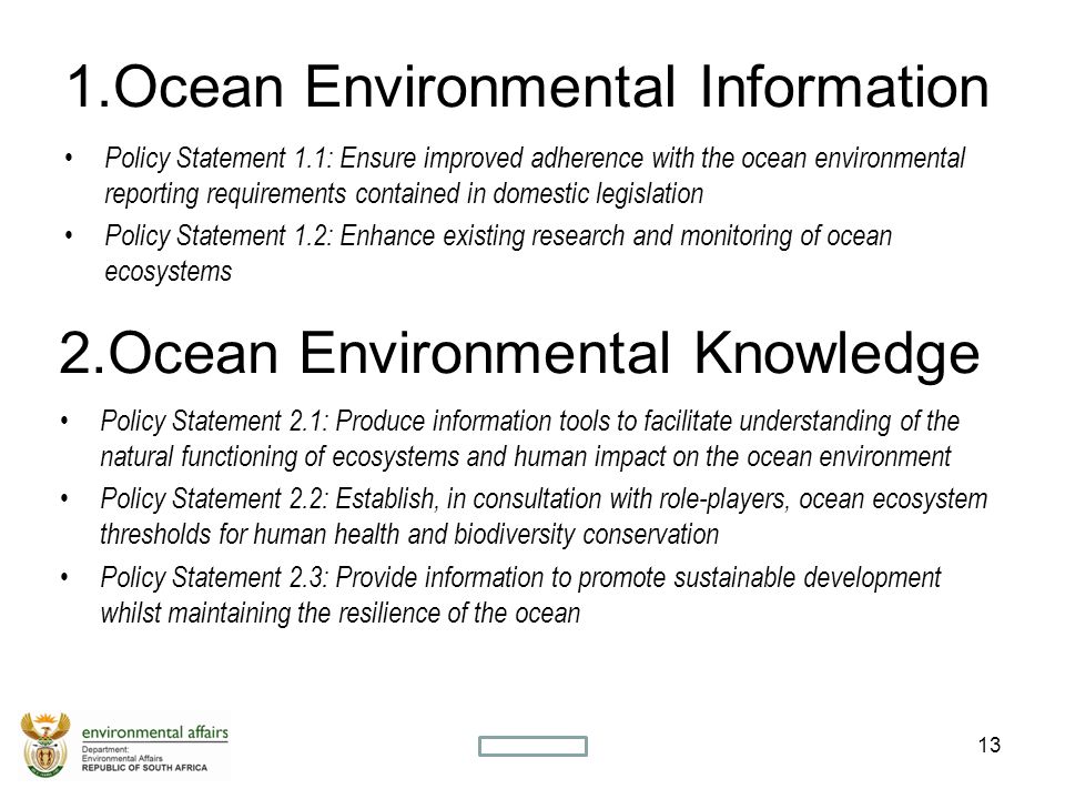 1.Ocean Environmental Information Policy Statement 1.1: Ensure improved adherence with the ocean environmental reporting requirements contained in domestic legislation Policy Statement 1.2: Enhance existing research and monitoring of ocean ecosystems 13SECRET 2.Ocean Environmental Knowledge Policy Statement 2.1: Produce information tools to facilitate understanding of the natural functioning of ecosystems and human impact on the ocean environment Policy Statement 2.2: Establish, in consultation with role-players, ocean ecosystem thresholds for human health and biodiversity conservation Policy Statement 2.3: Provide information to promote sustainable development whilst maintaining the resilience of the ocean