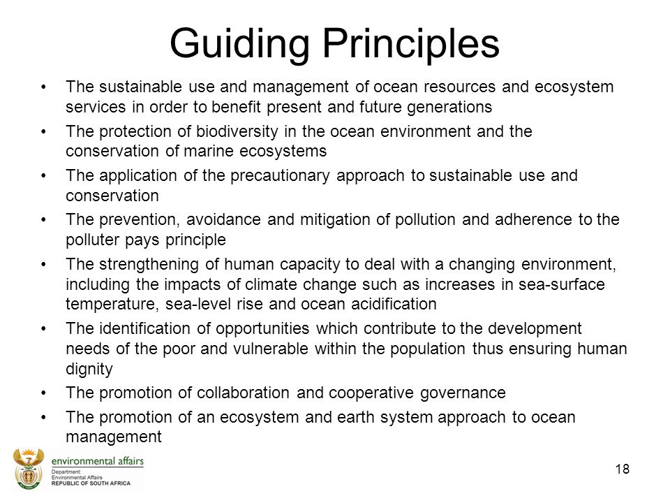 Guiding Principles The sustainable use and management of ocean resources and ecosystem services in order to benefit present and future generations The protection of biodiversity in the ocean environment and the conservation of marine ecosystems The application of the precautionary approach to sustainable use and conservation The prevention, avoidance and mitigation of pollution and adherence to the polluter pays principle The strengthening of human capacity to deal with a changing environment, including the impacts of climate change such as increases in sea-surface temperature, sea-level rise and ocean acidification The identification of opportunities which contribute to the development needs of the poor and vulnerable within the population thus ensuring human dignity The promotion of collaboration and cooperative governance The promotion of an ecosystem and earth system approach to ocean management 18