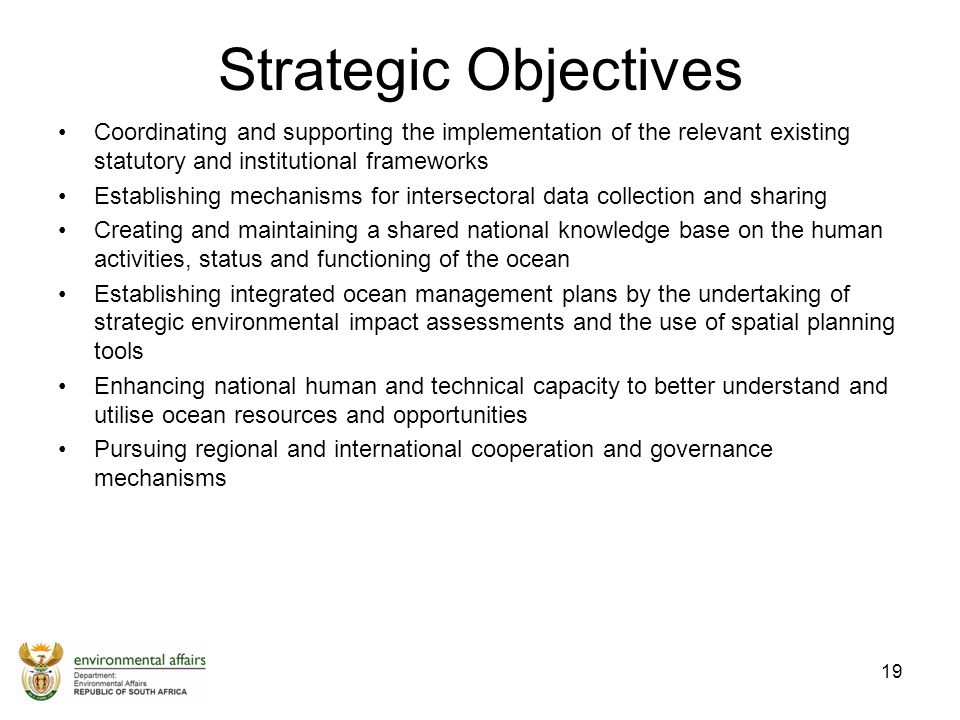 Strategic Objectives Coordinating and supporting the implementation of the relevant existing statutory and institutional frameworks Establishing mechanisms for intersectoral data collection and sharing Creating and maintaining a shared national knowledge base on the human activities, status and functioning of the ocean Establishing integrated ocean management plans by the undertaking of strategic environmental impact assessments and the use of spatial planning tools Enhancing national human and technical capacity to better understand and utilise ocean resources and opportunities Pursuing regional and international cooperation and governance mechanisms 19
