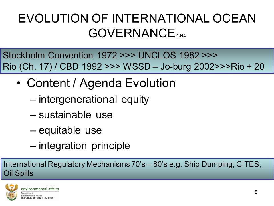 EVOLUTION OF INTERNATIONAL OCEAN GOVERNANCE CH4 Content / Agenda Evolution –intergenerational equity –sustainable use –equitable use –integration principle 8 Stockholm Convention 1972 >>> UNCLOS 1982 >>> Rio (Ch.