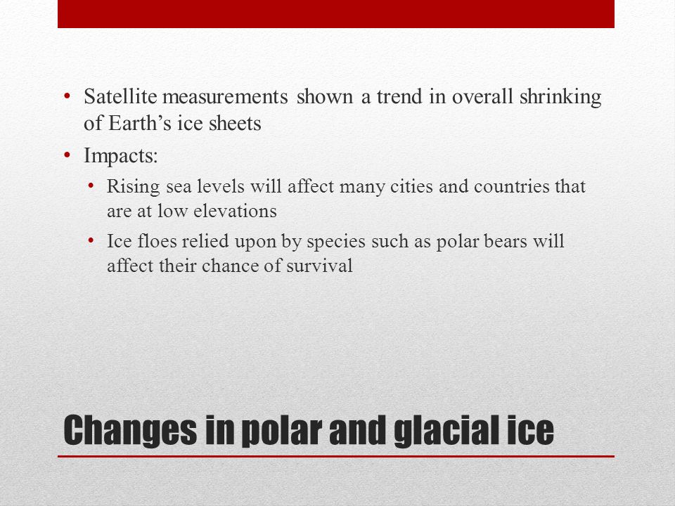 Changes in polar and glacial ice Satellite measurements shown a trend in overall shrinking of Earth’s ice sheets Impacts: Rising sea levels will affect many cities and countries that are at low elevations Ice floes relied upon by species such as polar bears will affect their chance of survival