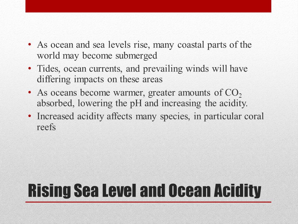 Rising Sea Level and Ocean Acidity As ocean and sea levels rise, many coastal parts of the world may become submerged Tides, ocean currents, and prevailing winds will have differing impacts on these areas As oceans become warmer, greater amounts of CO 2 absorbed, lowering the pH and increasing the acidity.