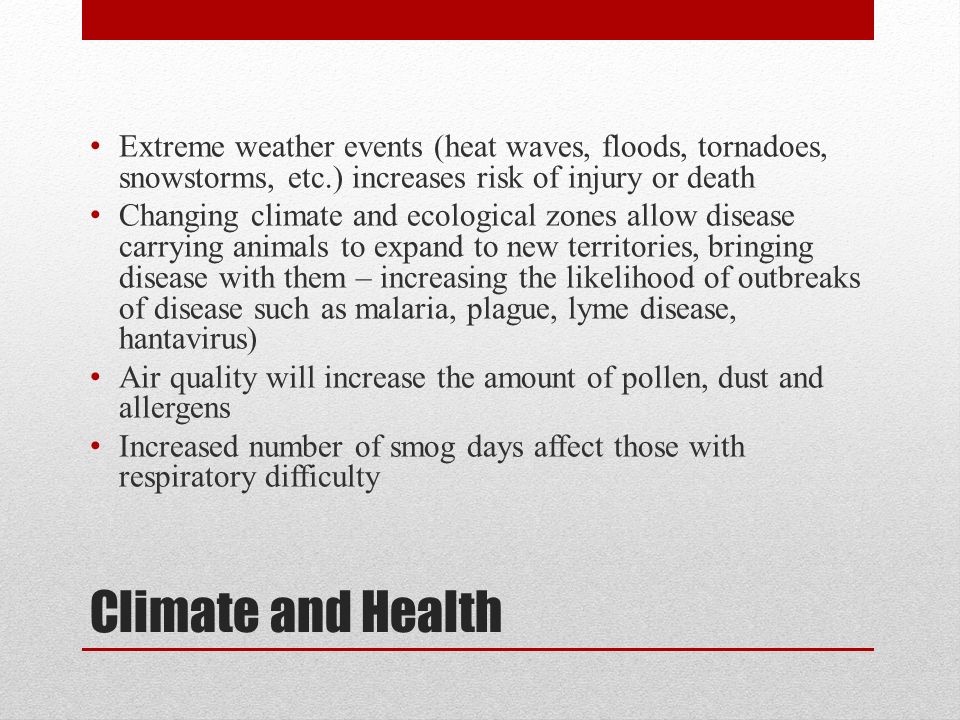 Climate and Health Extreme weather events (heat waves, floods, tornadoes, snowstorms, etc.) increases risk of injury or death Changing climate and ecological zones allow disease carrying animals to expand to new territories, bringing disease with them – increasing the likelihood of outbreaks of disease such as malaria, plague, lyme disease, hantavirus) Air quality will increase the amount of pollen, dust and allergens Increased number of smog days affect those with respiratory difficulty