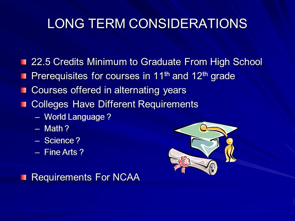 LONG TERM CONSIDERATIONS 22.5 Credits Minimum to Graduate From High School Prerequisites for courses in 11 th and 12 th grade Courses offered in alternating years Colleges Have Different Requirements –World Language .