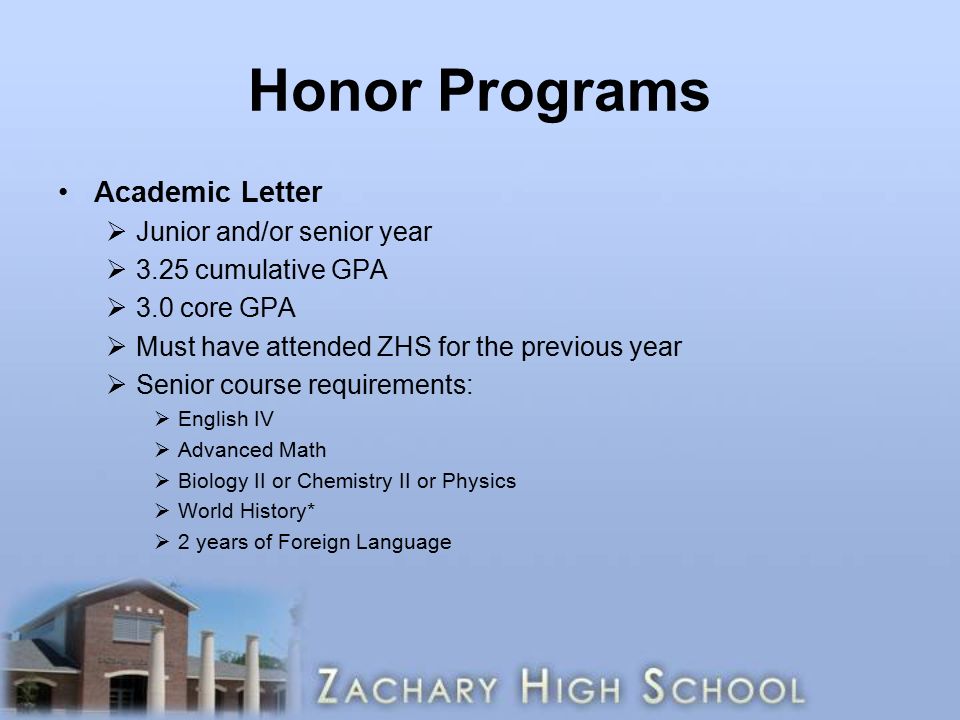 Honor Programs Academic Letter  Junior and/or senior year  3.25 cumulative GPA  3.0 core GPA  Must have attended ZHS for the previous year  Senior course requirements:  English IV  Advanced Math  Biology II or Chemistry II or Physics  World History*  2 years of Foreign Language