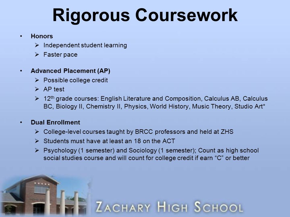 Rigorous Coursework Honors  Independent student learning  Faster pace Advanced Placement (AP)  Possible college credit  AP test  12 th grade courses: English Literature and Composition, Calculus AB, Calculus BC, Biology II, Chemistry II, Physics, World History, Music Theory, Studio Art* Dual Enrollment  College-level courses taught by BRCC professors and held at ZHS  Students must have at least an 18 on the ACT  Psychology (1 semester) and Sociology (1 semester); Count as high school social studies course and will count for college credit if earn C or better