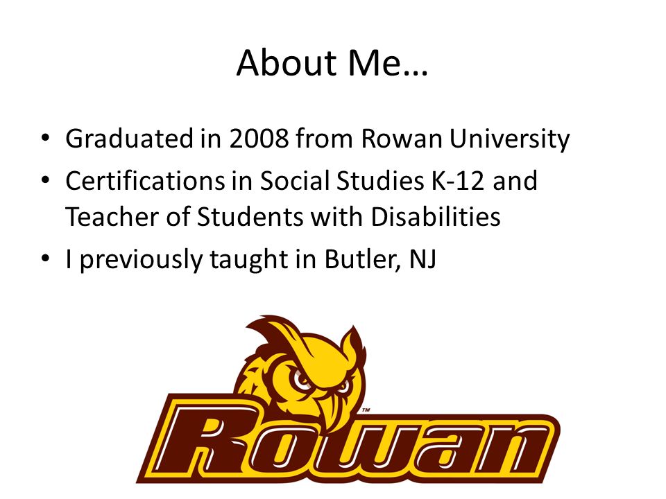 About Me… Graduated in 2008 from Rowan University Certifications in Social Studies K-12 and Teacher of Students with Disabilities I previously taught in Butler, NJ