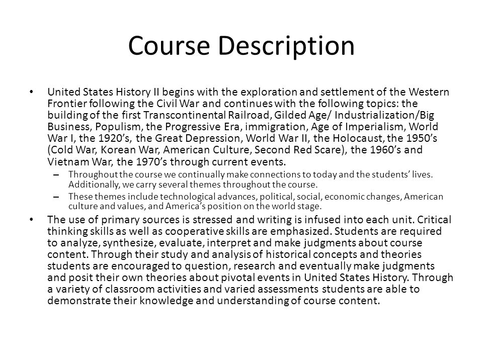 Course Description United States History II begins with the exploration and settlement of the Western Frontier following the Civil War and continues with the following topics: the building of the first Transcontinental Railroad, Gilded Age/ Industrialization/Big Business, Populism, the Progressive Era, immigration, Age of Imperialism, World War I, the 1920’s, the Great Depression, World War II, the Holocaust, the 1950’s (Cold War, Korean War, American Culture, Second Red Scare), the 1960’s and Vietnam War, the 1970’s through current events.