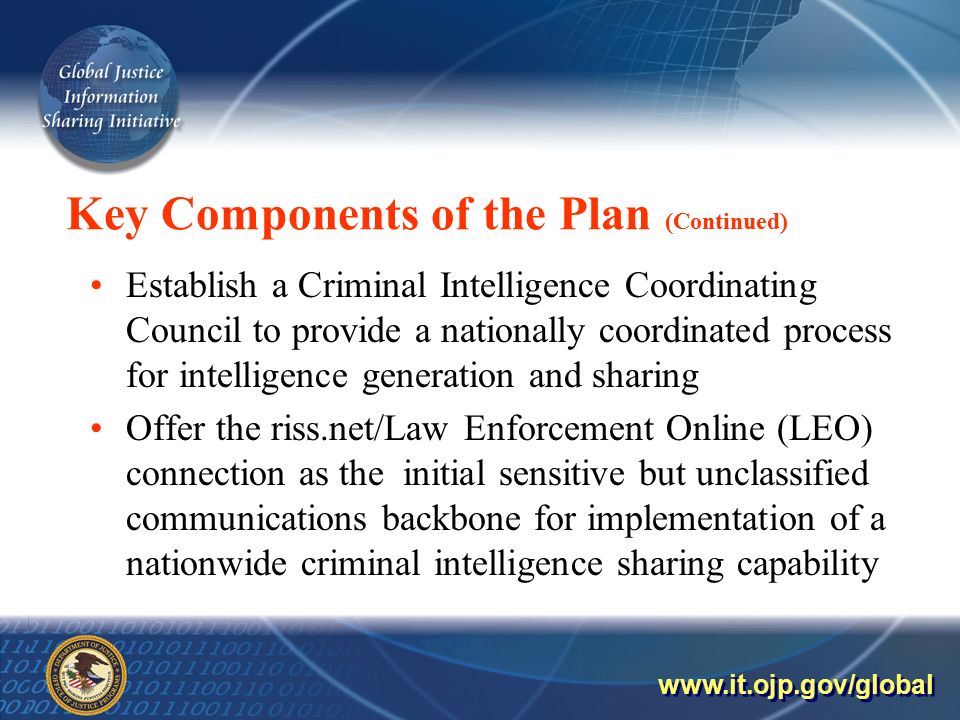 Key Components of the Plan (Continued) Establish a Criminal Intelligence Coordinating Council to provide a nationally coordinated process for intelligence generation and sharing Offer the riss.net/Law Enforcement Online (LEO) connection as the initial sensitive but unclassified communications backbone for implementation of a nationwide criminal intelligence sharing capability