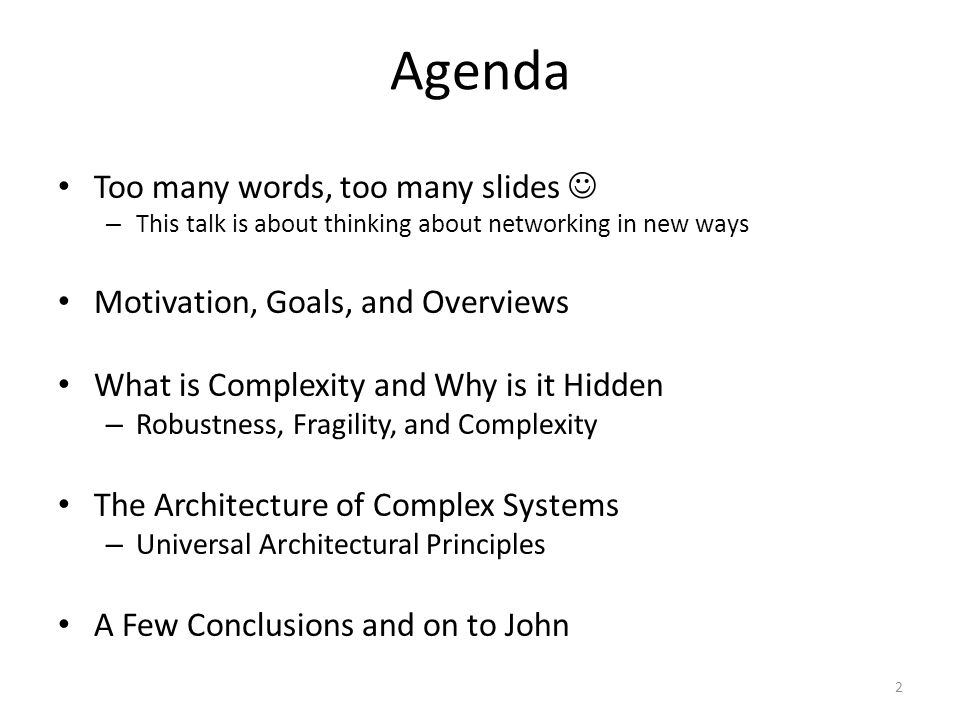 Agenda Too many words, too many slides – This talk is about thinking about networking in new ways Motivation, Goals, and Overviews What is Complexity and Why is it Hidden – Robustness, Fragility, and Complexity The Architecture of Complex Systems – Universal Architectural Principles A Few Conclusions and on to John 2