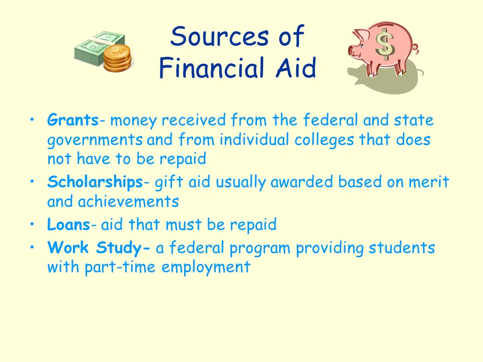 Sources of Financial Aid Grants- money received from the federal and state governments and from individual colleges that does not have to be repaid Scholarships- gift aid usually awarded based on merit and achievements Loans- aid that must be repaid Work Study- a federal program providing students with part-time employment