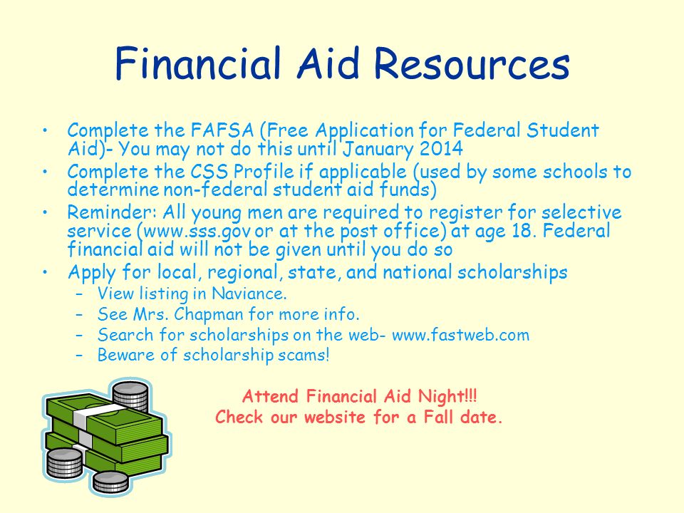 Financial Aid Resources Complete the FAFSA (Free Application for Federal Student Aid)- You may not do this until January 2014 Complete the CSS Profile if applicable (used by some schools to determine non-federal student aid funds) Reminder: All young men are required to register for selective service (  or at the post office) at age 18.