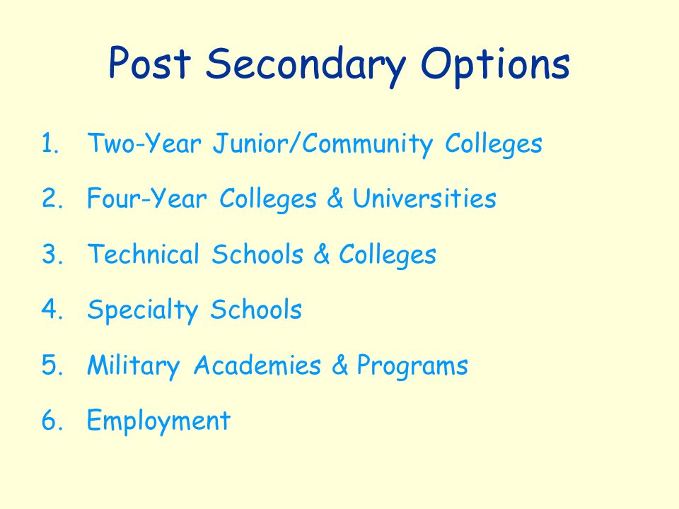 Post Secondary Options 1.Two-Year Junior/Community Colleges 2.Four-Year Colleges & Universities 3.Technical Schools & Colleges 4.Specialty Schools 5.Military Academies & Programs 6.Employment