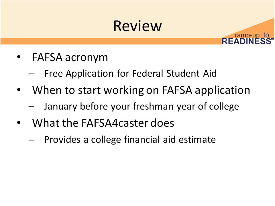 Review FAFSA acronym – Free Application for Federal Student Aid When to start working on FAFSA application – January before your freshman year of college What the FAFSA4caster does – Provides a college financial aid estimate