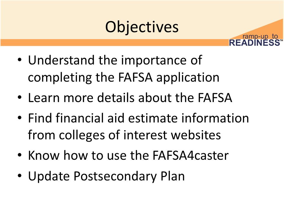 Objectives Understand the importance of completing the FAFSA application Learn more details about the FAFSA Find financial aid estimate information from colleges of interest websites Know how to use the FAFSA4caster Update Postsecondary Plan