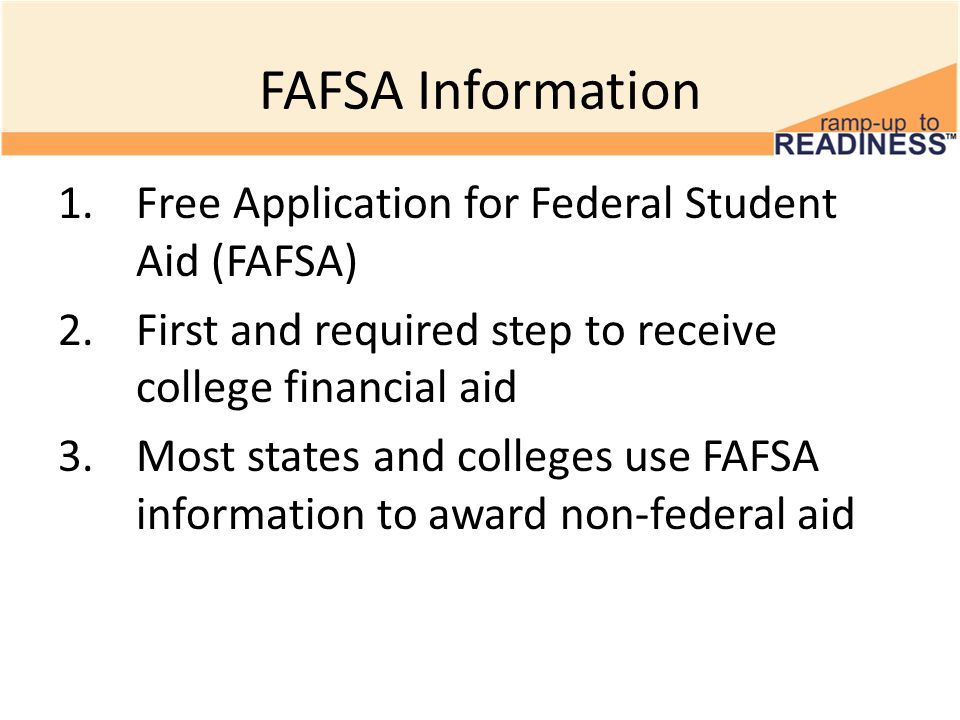 FAFSA Information 1.Free Application for Federal Student Aid (FAFSA) 2.First and required step to receive college financial aid 3.Most states and colleges use FAFSA information to award non-federal aid