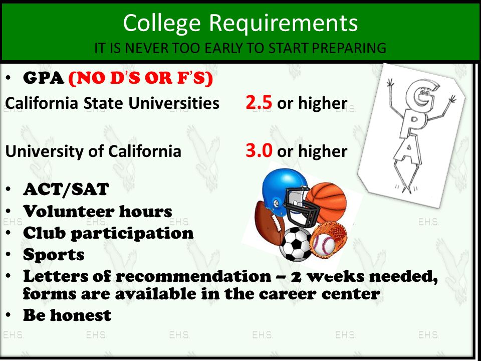 College Requirements IT IS NEVER TOO EARLY TO START PREPARING GPA (NO D’S OR F’S) California State Universities 2.5 or higher University of California 3.0 or higher ACT/SAT Volunteer hours Club participation Sports Letters of recommendation – 2 weeks needed, forms are available in the career center Be honest
