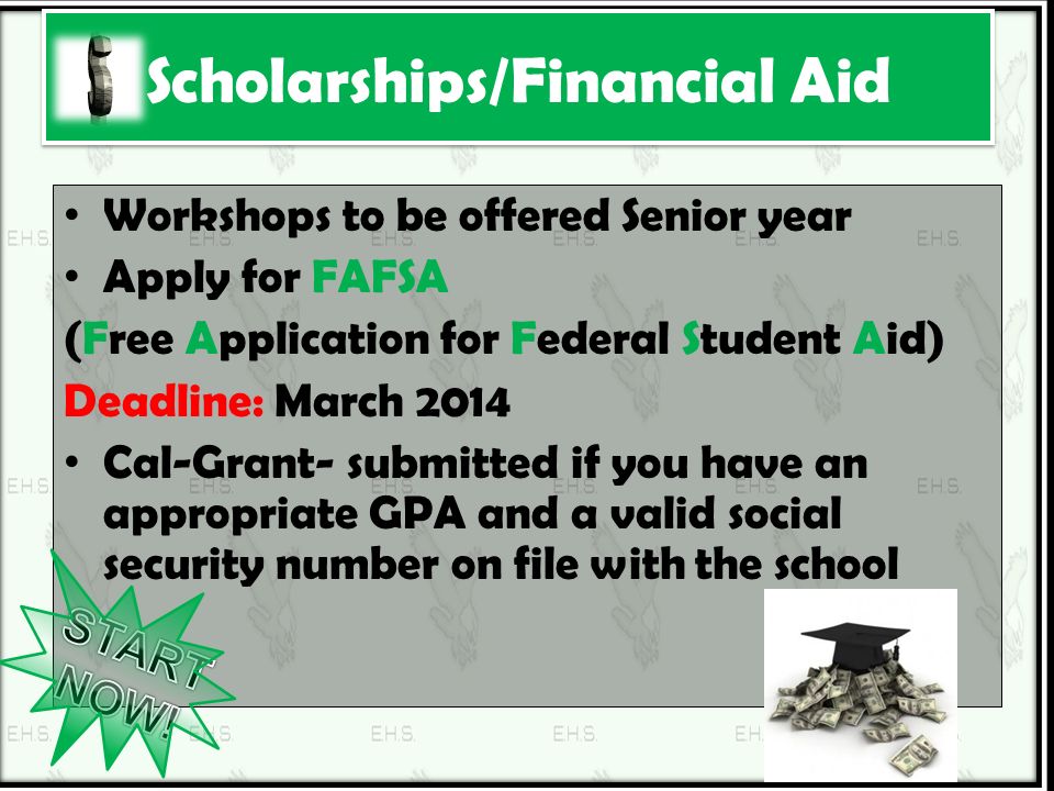 Scholarships/Financial Aid Workshops to be offered Senior year Apply for FAFSA (Free Application for Federal Student Aid) Deadline: March 2014 Cal-Grant- submitted if you have an appropriate GPA and a valid social security number on file with the school