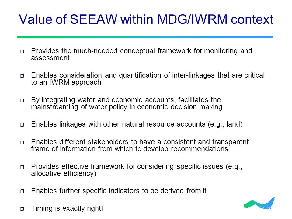 Value of SEEAW within MDG/IWRM context  Provides the much-needed conceptual framework for monitoring and assessment  Enables consideration and quantification of inter-linkages that are critical to an IWRM approach  By integrating water and economic accounts, facilitates the mainstreaming of water policy in economic decision making  Enables linkages with other natural resource accounts (e.g., land)  Enables different stakeholders to have a consistent and transparent frame of information from which to develop recommendations  Provides effective framework for considering specific issues (e.g., allocative efficiency)  Enables further specific indicators to be derived from it  Timing is exactly right!