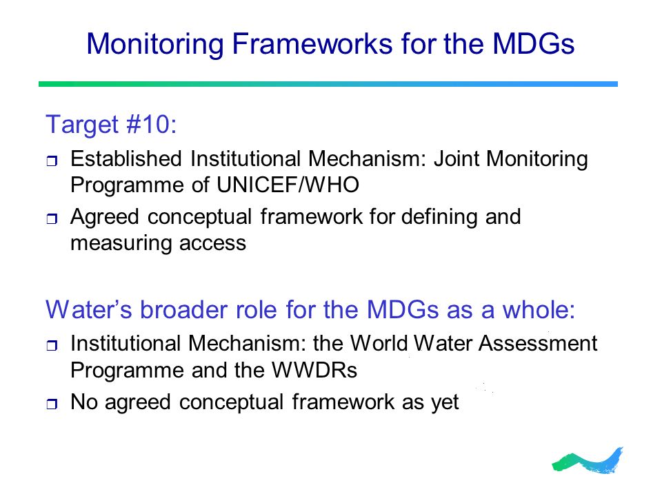 Monitoring Frameworks for the MDGs Target #10:  Established Institutional Mechanism: Joint Monitoring Programme of UNICEF/WHO  Agreed conceptual framework for defining and measuring access Water’s broader role for the MDGs as a whole:  Institutional Mechanism: the World Water Assessment Programme and the WWDRs  No agreed conceptual framework as yet