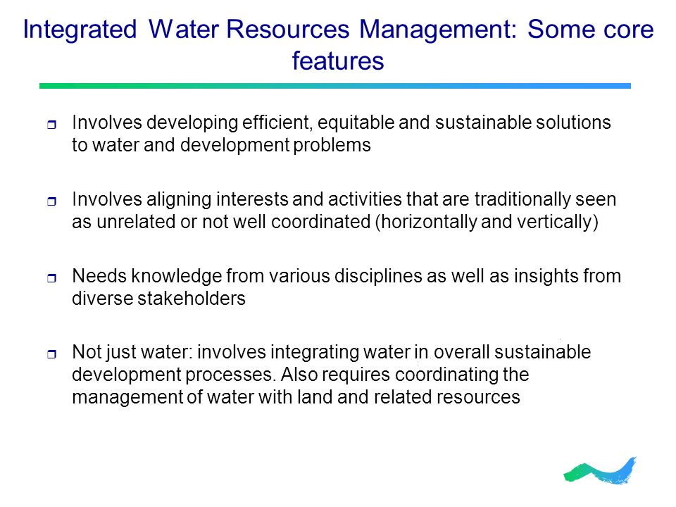 Integrated Water Resources Management: Some core features  Involves developing efficient, equitable and sustainable solutions to water and development problems  Involves aligning interests and activities that are traditionally seen as unrelated or not well coordinated (horizontally and vertically)  Needs knowledge from various disciplines as well as insights from diverse stakeholders  Not just water: involves integrating water in overall sustainable development processes.