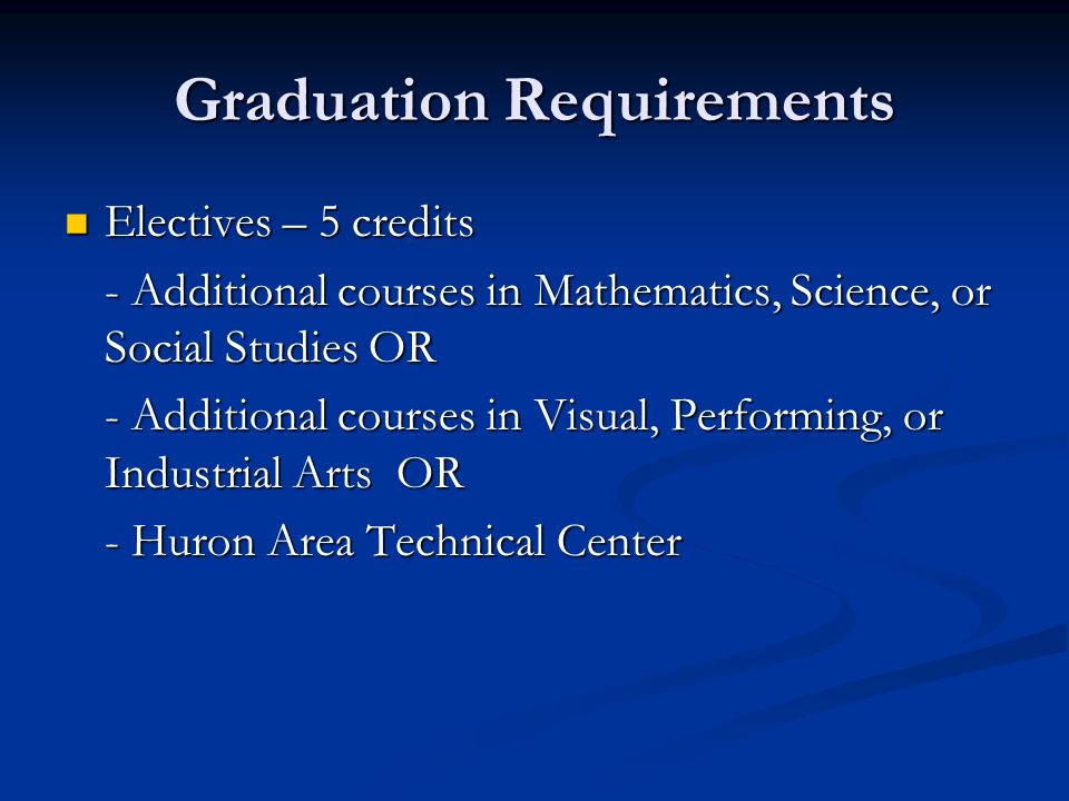 Graduation Requirements Electives – 5 credits Electives – 5 credits - Additional courses in Mathematics, Science, or Social Studies OR - Additional courses in Visual, Performing, or Industrial Arts OR - Huron Area Technical Center - Huron Area Technical Center