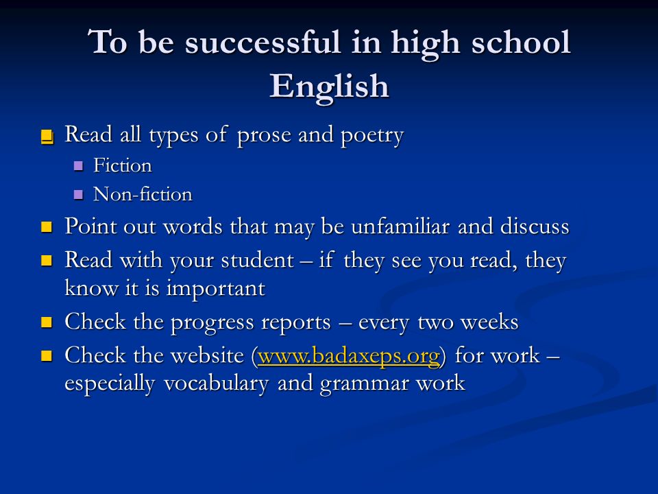 To be successful in high school English Read all types of prose and poetry Read all types of prose and poetry Fiction Fiction Non-fiction Non-fiction Point out words that may be unfamiliar and discuss Point out words that may be unfamiliar and discuss Read with your student – if they see you read, they know it is important Read with your student – if they see you read, they know it is important Check the progress reports – every two weeks Check the progress reports – every two weeks Check the website (  for work – especially vocabulary and grammar work Check the website (  for work – especially vocabulary and grammar workwww.badaxeps.org