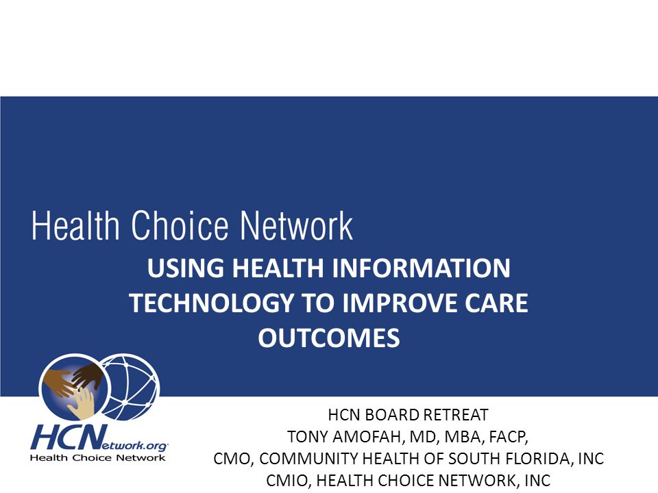 USING HEALTH INFORMATION TECHNOLOGY TO IMPROVE CARE OUTCOMES HCN BOARD RETREAT TONY AMOFAH, MD, MBA, FACP, CMO, COMMUNITY HEALTH OF SOUTH FLORIDA, INC CMIO, HEALTH CHOICE NETWORK, INC