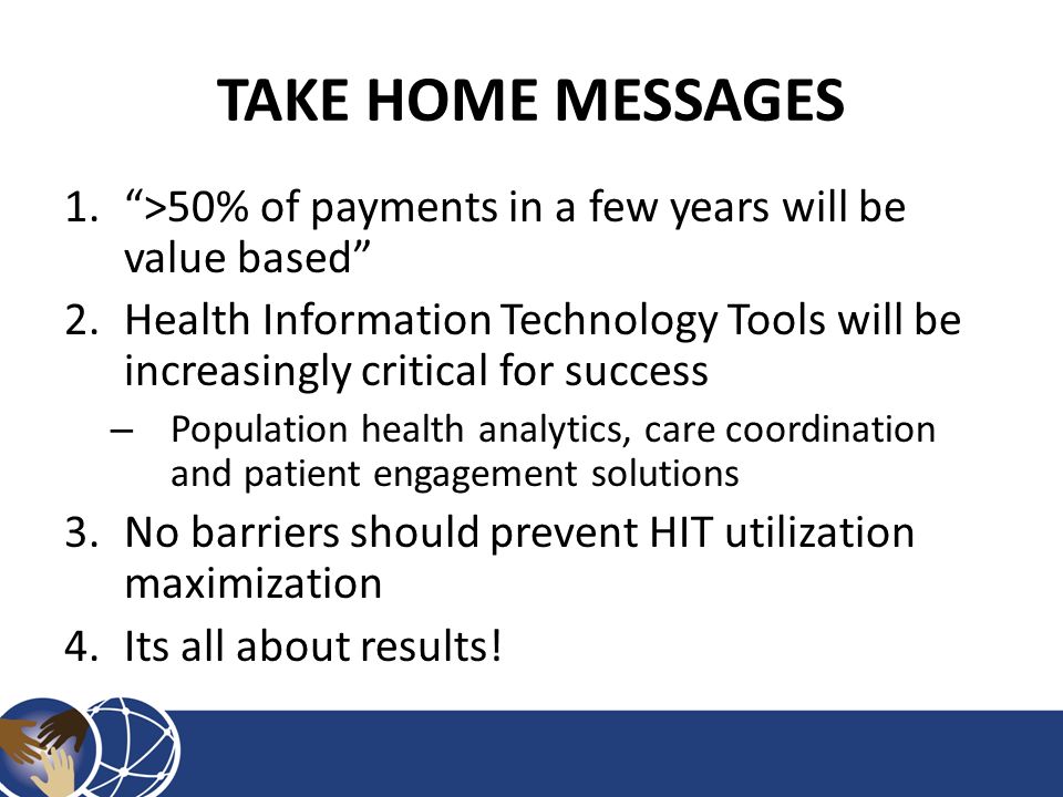 TAKE HOME MESSAGES 1. >50% of payments in a few years will be value based 2.Health Information Technology Tools will be increasingly critical for success – Population health analytics, care coordination and patient engagement solutions 3.No barriers should prevent HIT utilization maximization 4.Its all about results!