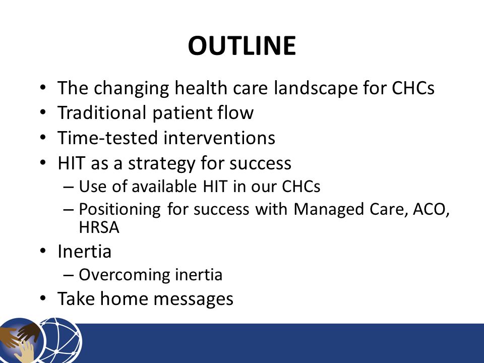 OUTLINE The changing health care landscape for CHCs Traditional patient flow Time-tested interventions HIT as a strategy for success – Use of available HIT in our CHCs – Positioning for success with Managed Care, ACO, HRSA Inertia – Overcoming inertia Take home messages