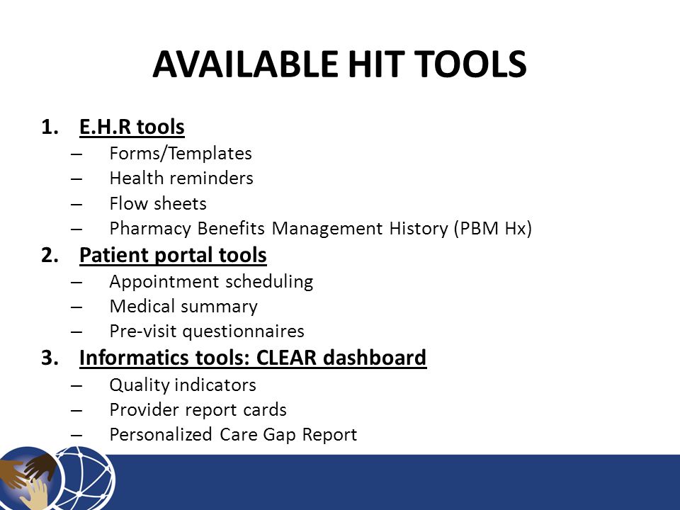 AVAILABLE HIT TOOLS 1.E.H.R tools – Forms/Templates – Health reminders – Flow sheets – Pharmacy Benefits Management History (PBM Hx) 2.Patient portal tools – Appointment scheduling – Medical summary – Pre-visit questionnaires 3.Informatics tools: CLEAR dashboard – Quality indicators – Provider report cards – Personalized Care Gap Report