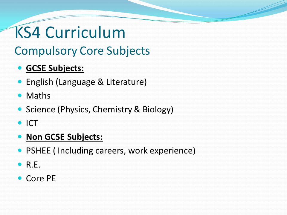 KS4 Curriculum Compulsory Core Subjects GCSE Subjects: English (Language & Literature) Maths Science (Physics, Chemistry & Biology) ICT Non GCSE Subjects: PSHEE ( Including careers, work experience) R.E.
