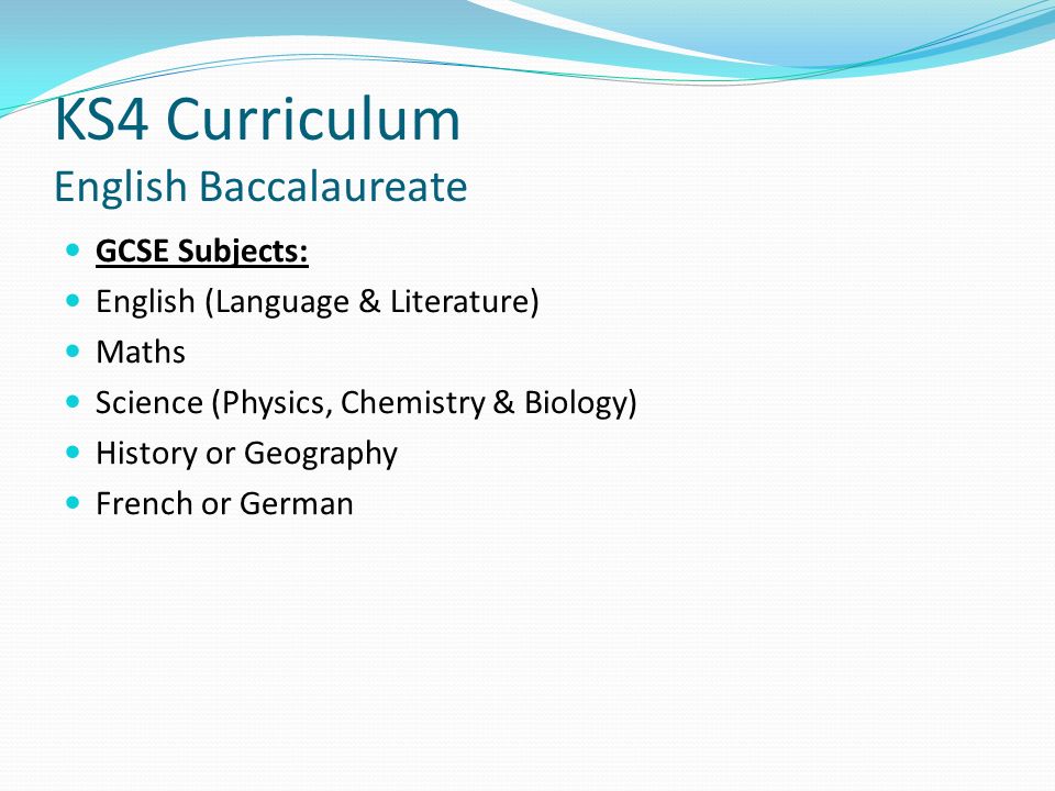 KS4 Curriculum English Baccalaureate GCSE Subjects: English (Language & Literature) Maths Science (Physics, Chemistry & Biology) History or Geography French or German