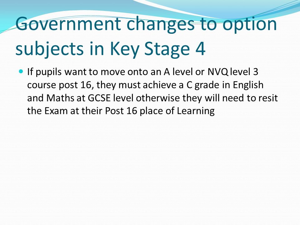 Government changes to option subjects in Key Stage 4 If pupils want to move onto an A level or NVQ level 3 course post 16, they must achieve a C grade in English and Maths at GCSE level otherwise they will need to resit the Exam at their Post 16 place of Learning