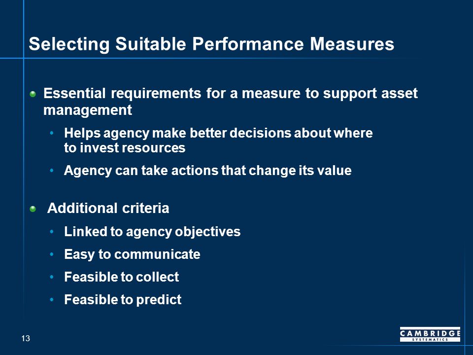 13 Selecting Suitable Performance Measures Essential requirements for a measure to support asset management Helps agency make better decisions about where to invest resources Agency can take actions that change its value Additional criteria Linked to agency objectives Easy to communicate Feasible to collect Feasible to predict