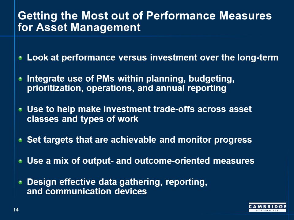 14 Getting the Most out of Performance Measures for Asset Management Look at performance versus investment over the long-term Integrate use of PMs within planning, budgeting, prioritization, operations, and annual reporting Use to help make investment trade-offs across asset classes and types of work Set targets that are achievable and monitor progress Use a mix of output- and outcome-oriented measures Design effective data gathering, reporting, and communication devices