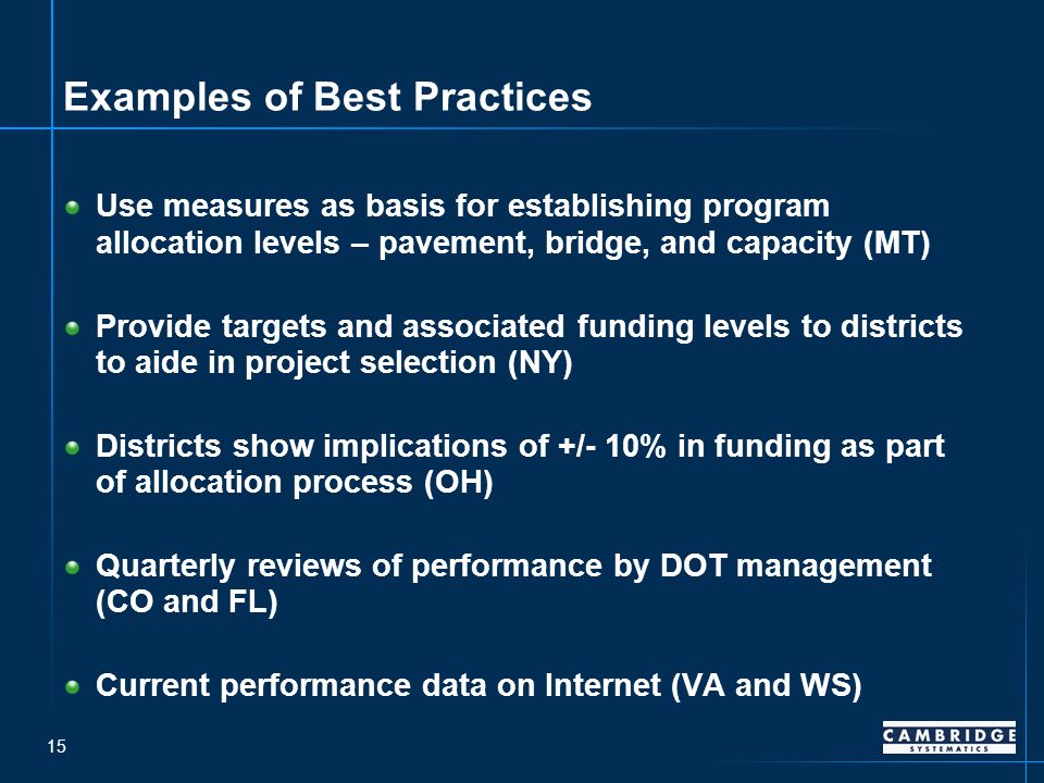 15 Examples of Best Practices Use measures as basis for establishing program allocation levels – pavement, bridge, and capacity (MT) Provide targets and associated funding levels to districts to aide in project selection (NY) Districts show implications of +/- 10% in funding as part of allocation process (OH) Quarterly reviews of performance by DOT management (CO and FL) Current performance data on Internet (VA and WS)