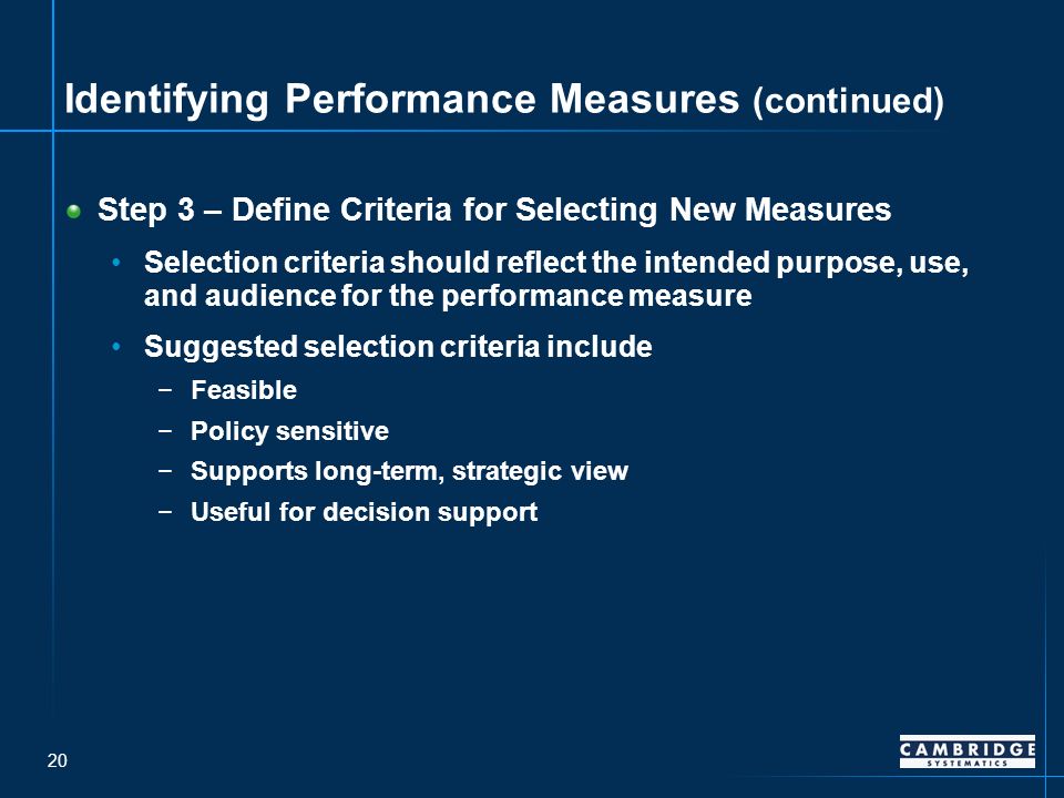 20 Identifying Performance Measures (continued) Step 3 – Define Criteria for Selecting New Measures Selection criteria should reflect the intended purpose, use, and audience for the performance measure Suggested selection criteria include −Feasible −Policy sensitive −Supports long-term, strategic view −Useful for decision support